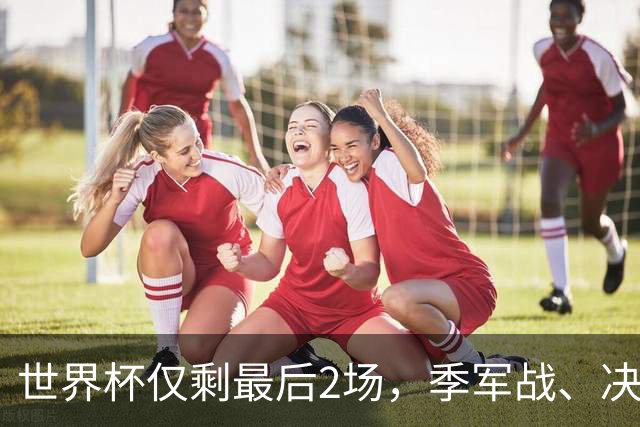 世界杯仅剩最后2场，季军战、决赛悬念已不大，最终排名基本如下