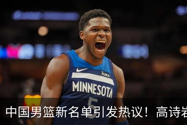 中国男篮新名单引发热议！高诗岩再度入选，郭士强弃用得分王