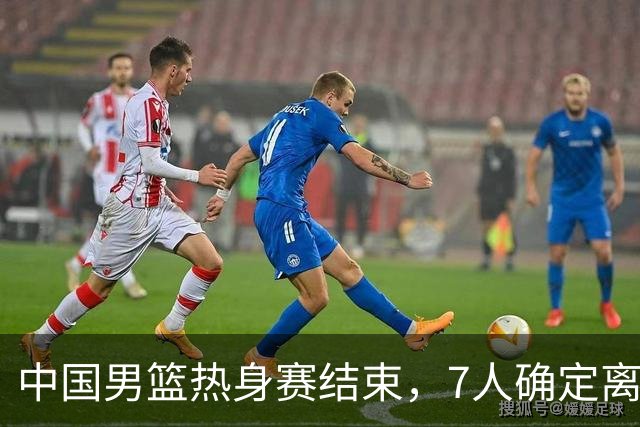 中国男篮热身赛结束，7人确定离队 后卫线三人免检 锋线成最大悬念