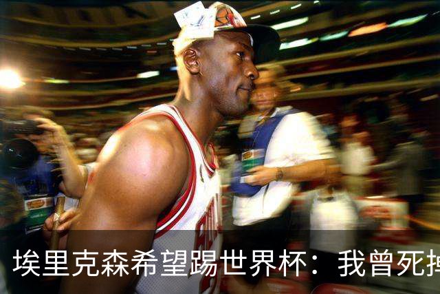 埃里克森希望踢世界杯：我曾死掉5分钟但现在已康复