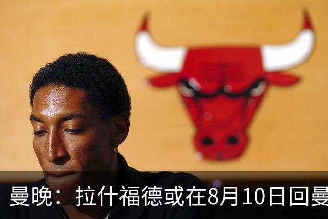 曼晚：拉什福德或在8月10日回曼联参加训练，球队也欢迎他回来
