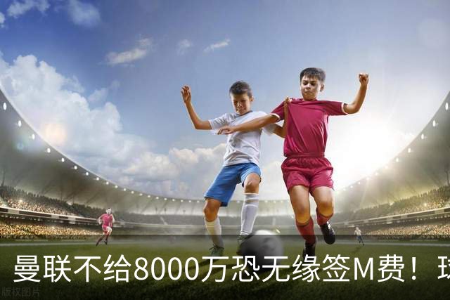 曼联不给8000万恐无缘签M费！球员拒绝表态只去红魔，也愿加盟热刺