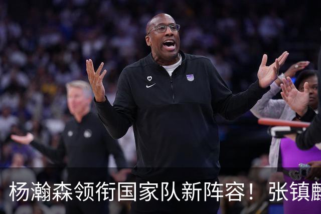 杨瀚森领衔国家队新阵容！张镇麟缺席，令人意外