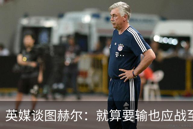英媒谈图赫尔：就算要输也应战至最后 而非拱手让出胜利