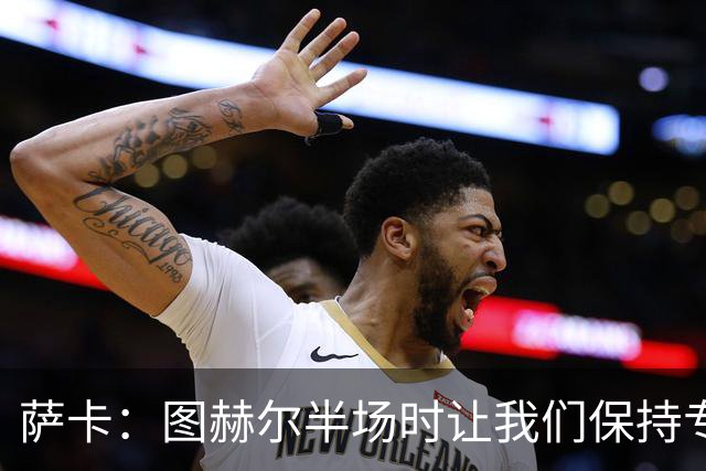 萨卡：图赫尔半场时让我们保持专注去不断冲击 踢墨西哥会很精彩