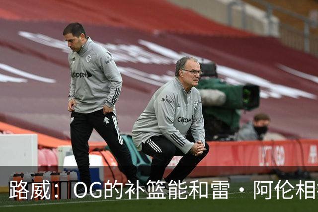 路威：OG的补篮能和雷·阿伦相提并论 福克斯也会作为最蠢被铭记